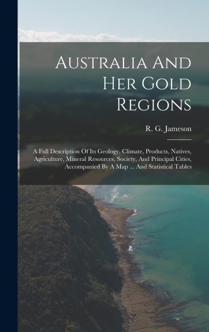 Australia And Her Gold Regions: A Full Description Of Its Geology, Climate, Products, Natives, Agriculture, Mineral Resources, Society, And Principal Cities, Accompanied By A Map ... And Statistical Tables