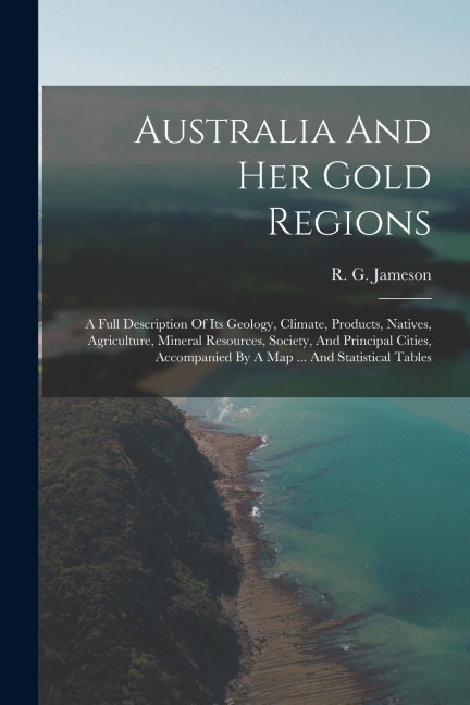 Australia And Her Gold Regions: A Full Description Of Its Geology, Climate, Products, Natives, Agriculture, Mineral Resources, Society, And Principal Cities, Accompanied By A Map ... And Statistical Tables