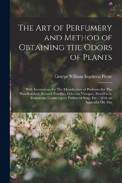 The Art of Perfumery and Method of Obtaining the Odors of Plants: With Instructions for The Manufacture of Perfumes for The Handkerchief, Scented Powd