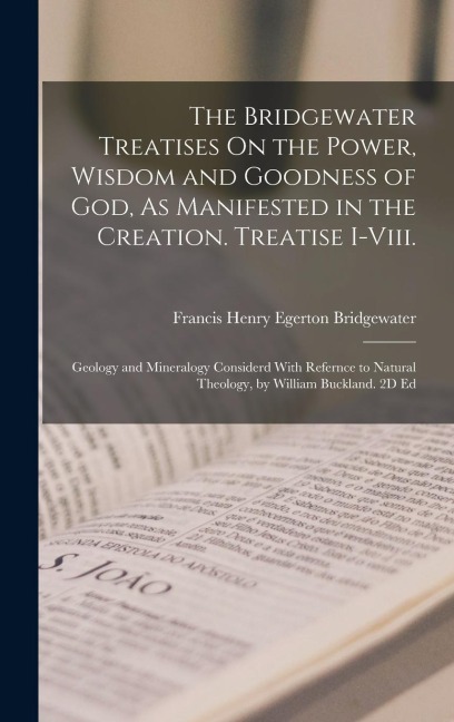 The Bridgewater Treatises On the Power, Wisdom and Goodness of God, As Manifested in the Creation. Treatise I-Viii.: Geology and Mineralogy Considerd With Refernce to Natural Theology, by William Buckland. 2D Ed