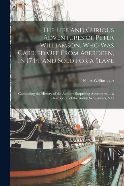 The Life and Curious Adventures of Peter Williamson, Who Was Carried Off From Aberdeen, in 1744, and Sold for a Slave: Containing the History of the A