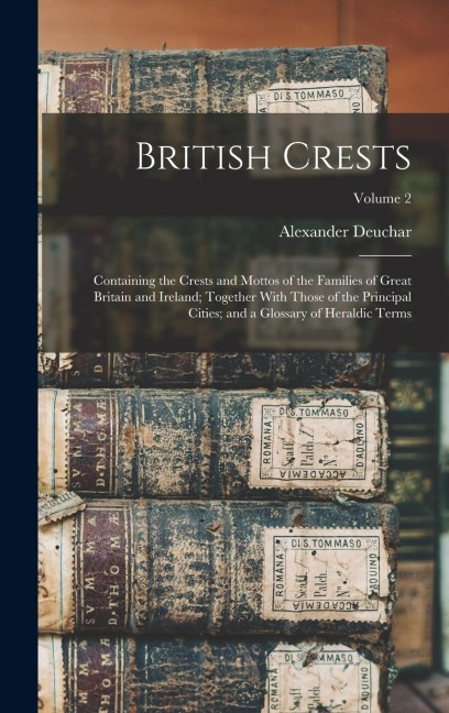 British Crests: Containing the Crests and Mottos of the Families of Great Britain and Ireland; Together With Those of the Principal Ci