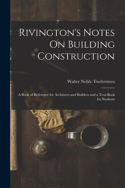 Rivingtons Notes On Building Construction: A Book of Reference for Architects and Builders and a Text-Book for Students