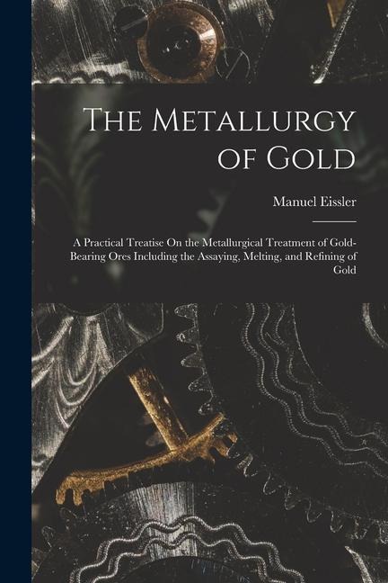 The Metallurgy of Gold: A Practical Treatise On the Metallurgical Treatment of Gold-Bearing Ores Including the Assaying, Melting, and Refining of Gold