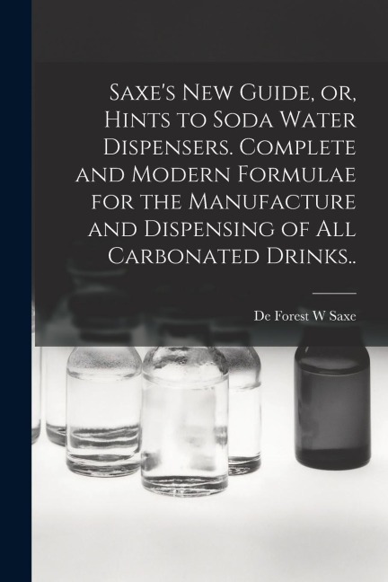Saxes new Guide, or, Hints to Soda Water Dispensers. Complete and Modern Formulae for the Manufacture and Dispensing of all Carbonated Drinks..