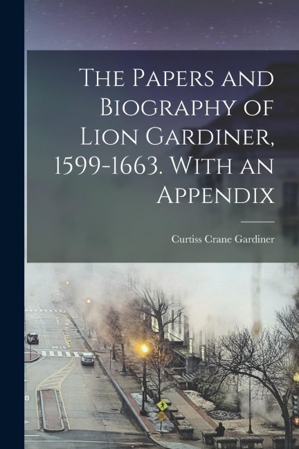 The Papers and Biography of Lion Gardiner, 1599-1663. With an Appendix