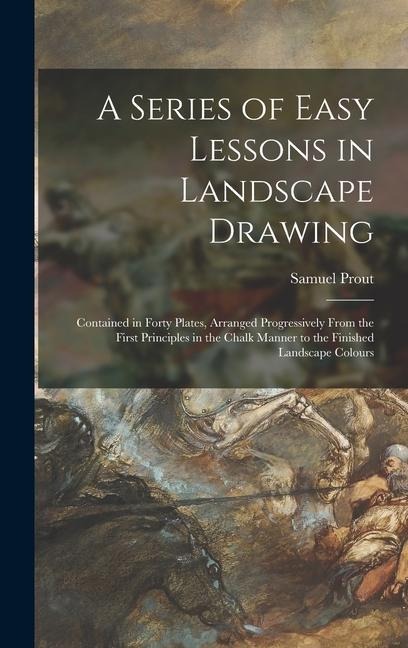 A Series of Easy Lessons in Landscape Drawing: Contained in Forty Plates, Arranged Progressively From the First Principles in the Chalk Manner to the Finished Landscape Colours