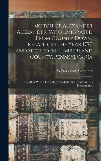 Sketch of Alexander Alexander, Who Emigrated From County Down, Ireland, in the Year 1770 and Settled in Cumberland County, Pennsylvania: Together With