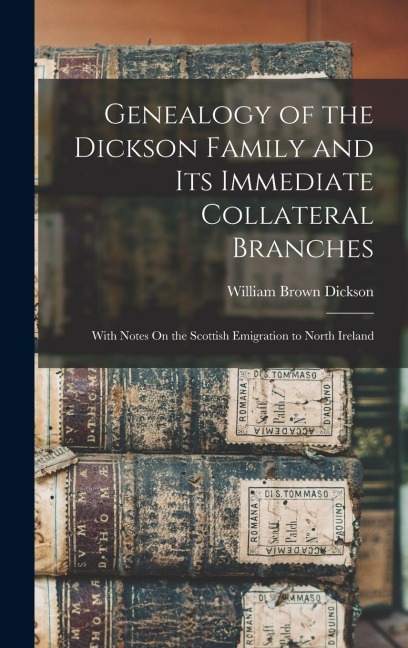 Genealogy of the Dickson Family and Its Immediate Collateral Branches: With Notes On the Scottish Emigration to North Ireland