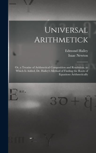 Universal Arithmetick: Or, a Treatise of Arithmetical Composition and Resolution. to Which Is Added, Dr. Halleys Method of Finding the Roots of Equations Arithmetically