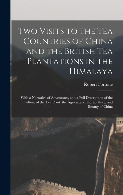 Two Visits to the Tea Countries of China and the British Tea Plantations in the Himalaya: With a Narrative of Adventures, and a Full Description of the Culture of the Tea Plant, the Agriculture, Horticulture, and Botany of China