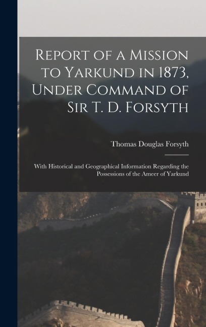Report of a Mission to Yarkund in 1873, Under Command of Sir T. D. Forsyth: With Historical and Geographical Information Regarding the Possessions of