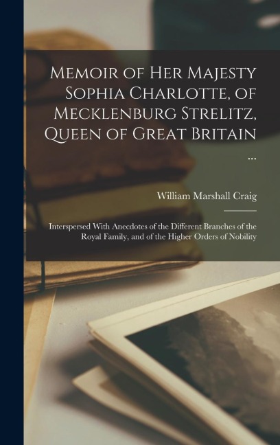 Memoir of Her Majesty Sophia Charlotte, of Mecklenburg Strelitz, Queen of Great Britain ...: Interspersed With Anecdotes of the Different Branches of the Royal Family, and of the Higher Orders of Nobility