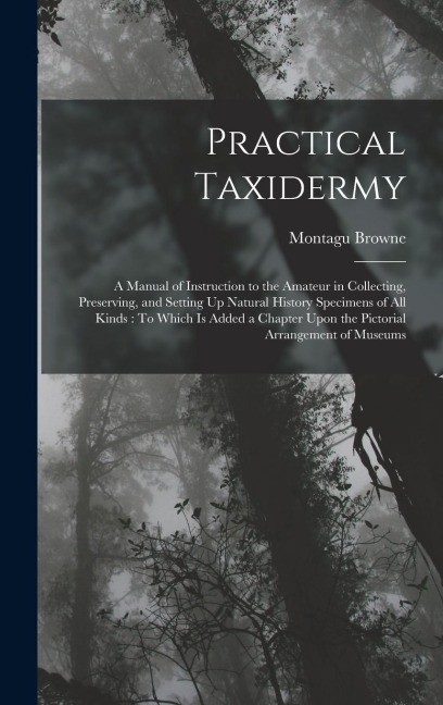 Practical Taxidermy: A Manual of Instruction to the Amateur in Collecting, Preserving, and Setting Up Natural History Specimens of All Kinds: To Which Is Added a Chapter Upon the Pictorial Arrangement of Museums