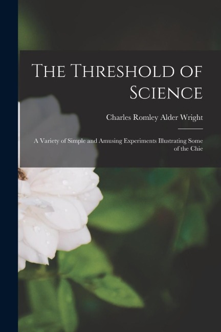 The Threshold of Science: A Variety of Simple and Amusing Experiments Illustrating Some of the Chie