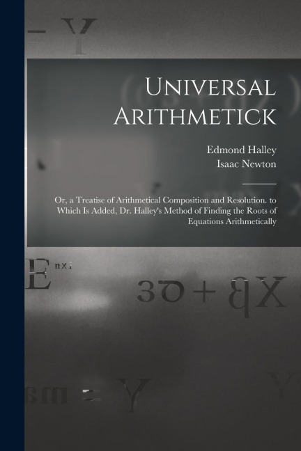 Universal Arithmetick: Or, a Treatise of Arithmetical Composition and Resolution. to Which Is Added, Dr. Halleys Method of Finding the Roots