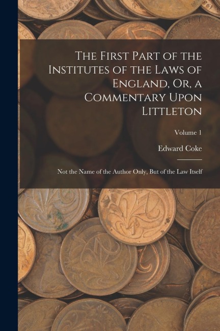 The First Part of the Institutes of the Laws of England, Or, a Commentary Upon Littleton: Not the Name of the Author Only, But of the Law Itself; Volu