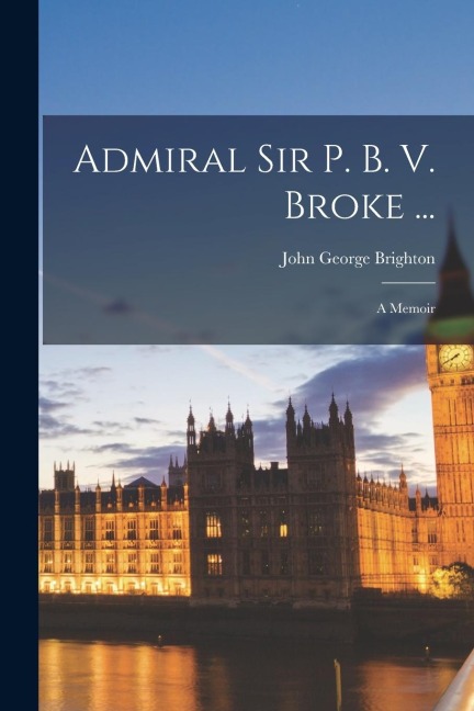 Admiral Sir P. B. V. Broke ...: A Memoir