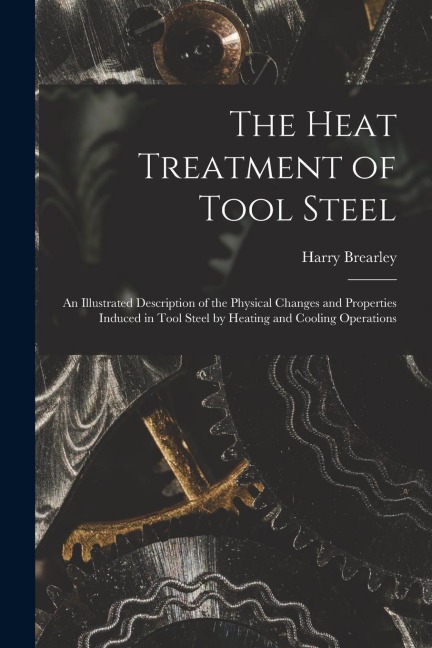 The Heat Treatment of Tool Steel: An Illustrated Description of the Physical Changes and Properties Induced in Tool Steel by Heating and Cooling Operations