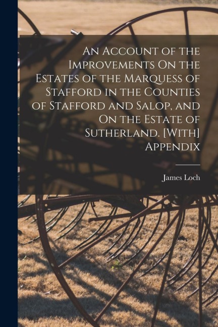 An Account of the Improvements On the Estates of the Marquess of Stafford in the Counties of Stafford and Salop, and On the Estate of Sutherland. [Wit