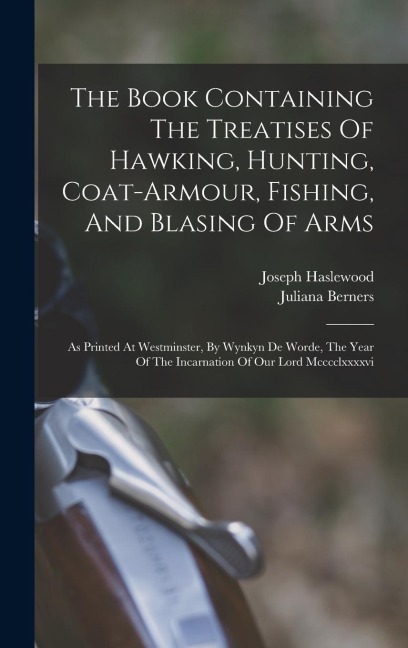 The Book Containing The Treatises Of Hawking, Hunting, Coat-armour, Fishing, And Blasing Of Arms: As Printed At Westminster, By Wynkyn De Worde, The Year Of The Incarnation Of Our Lord Mcccclxxxxvi