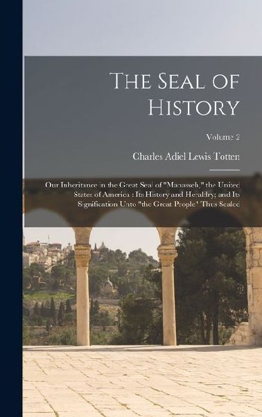 The Seal of History: Our Inheritance in the Great Seal of Manasseh, the United States of America: its History and Heraldry; and its Signification Unto the Great People Thus Sealed; Volume 2