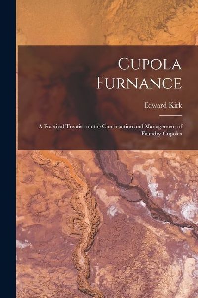 Cupola Furnance; a Practical Treatise on the Construction and Management of Foundry Cupolas