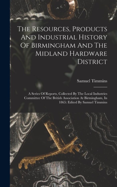 The Resources, Products And Industrial History Of Birmingham And The Midland Hardware District: A Series Of Reports, Collected By The Local Industries