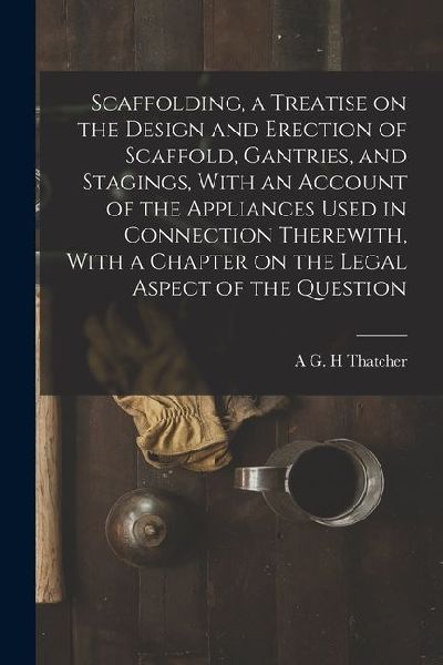 Scaffolding, a Treatise on the Design and Erection of Scaffold, Gantries, and Stagings, With an Account of the Appliances Used in Connection Therewith