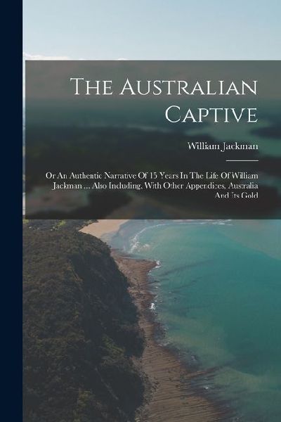 The Australian Captive: Or An Authentic Narrative Of 15 Years In The Life Of William Jackman ... Also Including, With Other Appendices, Austra