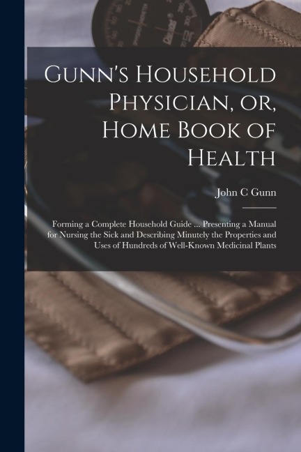 Gunn's Household Physician, or, Home Book of Health: Forming a Complete Household Guide ... Presenting a Manual for Nursing the Sick and Describing Mi