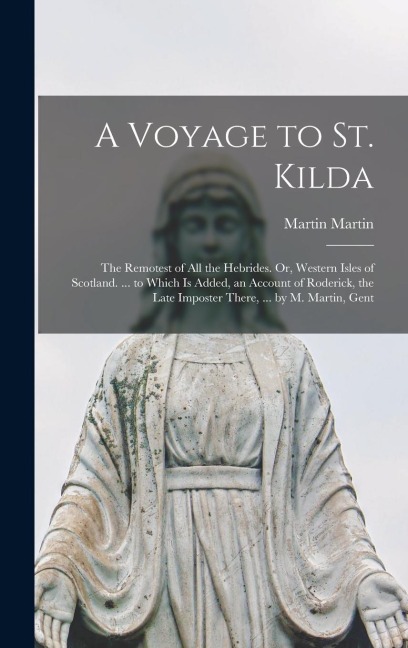 A Voyage to St. Kilda: The Remotest of All the Hebrides. Or, Western Isles of Scotland. ... to Which Is Added, an Account of Roderick, the Late Imposter There, ... by M. Martin, Gent