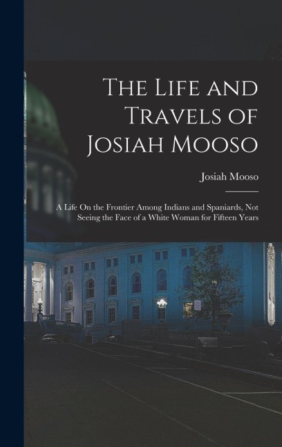 The Life and Travels of Josiah Mooso: A Life On the Frontier Among Indians and Spaniards, Not Seeing the Face of a White Woman for Fifteen Years