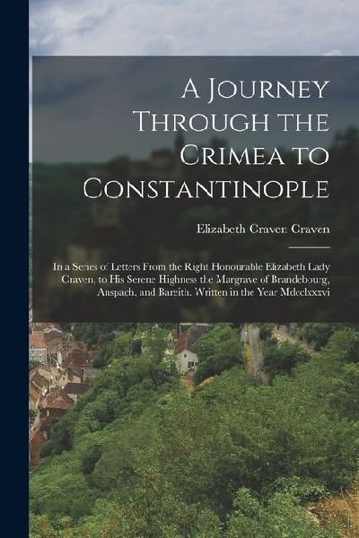 A Journey Through the Crimea to Constantinople: In a Series of Letters From the Right Honourable Elizabeth Lady Craven, to His Serene Highness the Mar