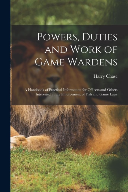 Powers, Duties and Work of Game Wardens: A Handbook of Practical Information for Officers and Others Interested in the Enforcement of Fish and Game La