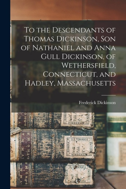 To the Descendants of Thomas Dickinson, son of Nathaniel and Anna Gull Dickinson, of Wethersfield, Connecticut, and Hadley, Massachusetts