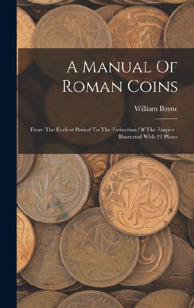 A Manual Of Roman Coins: From The Earliest Period To The Extinction Of The Empire: Illustrated With 21 Plates