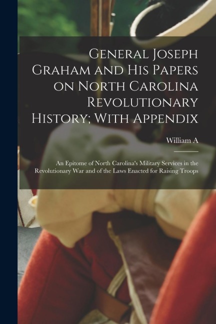 General Joseph Graham and his Papers on North Carolina Revolutionary History; With Appendix: An Epitome of North Carolinas Military Services in the R
