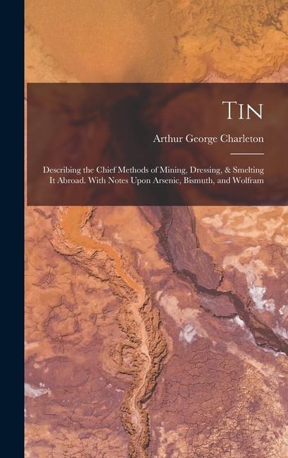 Tin: Describing the Chief Methods of Mining, Dressing, & Smelting It Abroad. With Notes Upon Arsenic, Bismuth, and Wolfram