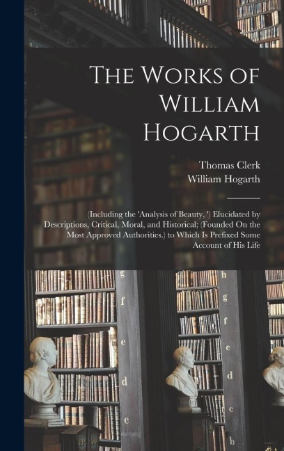 The Works of William Hogarth: (Including the analysis of Beauty, ) Elucidated by Descriptions, Critical, Moral, and Historical; (Founded On the Most Approved Authorities.) to Which Is Prefixed Some Account of His Life