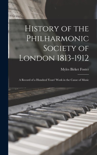 History of the Philharmonic Society of London 1813-1912: A Record of a Hundred Years Work in the Cause of Music