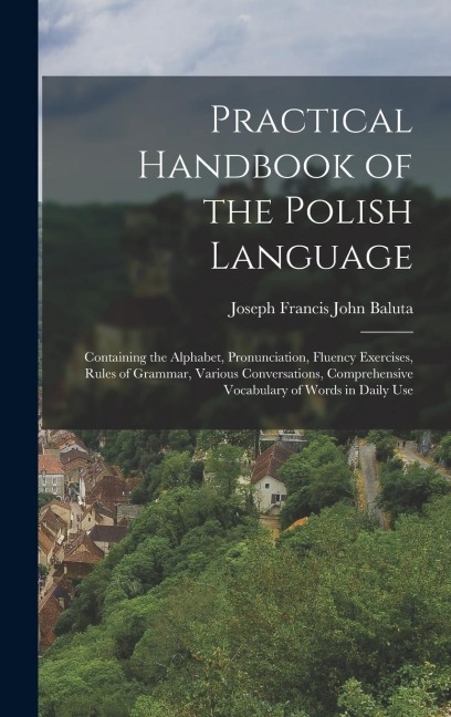 Practical Handbook of the Polish Language: Containing the Alphabet, Pronunciation, Fluency Exercises, Rules of Grammar, Various Conversations, Compreh