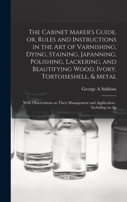 The Cabinet Maker's Guide, or, Rules and Instructions in the art of Varnishing, Dying, Staining, Japanning, Polishing, Lackering, and Beautifying Wood, Ivory, Tortoiseshell, & Metal: With Observations on Their Management and Application: Including an Ap