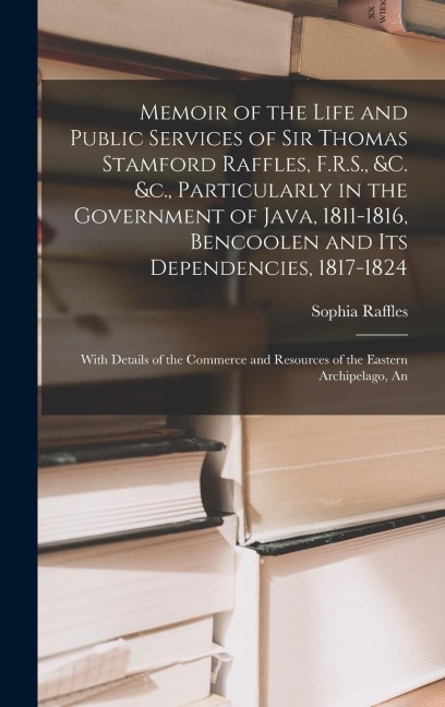 Memoir of the Life and Public Services of Sir Thomas Stamford Raffles, F.R.S., &c. &c., Particularly in the Government of Java, 1811-1816, Bencoolen and Its Dependencies, 1817-1824: With Details of the Commerce and Resources of the Eastern Archipelago, An
