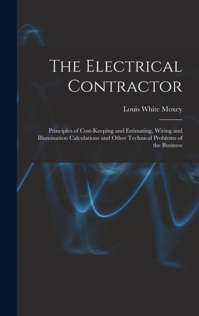 The Electrical Contractor: Principles of Cost-keeping and Estimating, Wiring and Illumination Calculations and Other Technical Problems of the Business