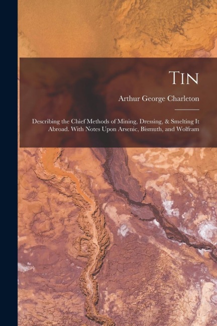 Tin: Describing the Chief Methods of Mining, Dressing, & Smelting It Abroad. With Notes Upon Arsenic, Bismuth, and Wolfram