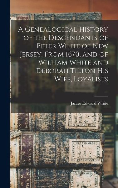 A Genealogical History of the Descendants of Peter White of New Jersey, From 1670, and of William White and Deborah Tilton his Wife, Loyalists