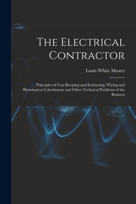 The Electrical Contractor: Principles of Cost-keeping and Estimating, Wiring and Illumination Calculations and Other Technical Problems of the Business