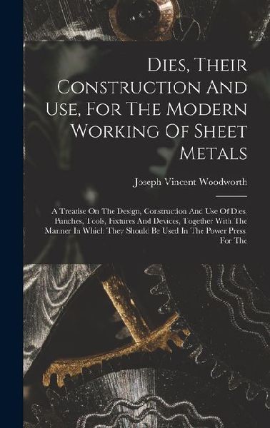 Dies, Their Construction And Use, For The Modern Working Of Sheet Metals: A Treatise On The Design, Construction And Use Of Dies, Punches, Tools, Fixtures And Devices, Together With The Manner In Which They Should Be Used In The Power Press, For The