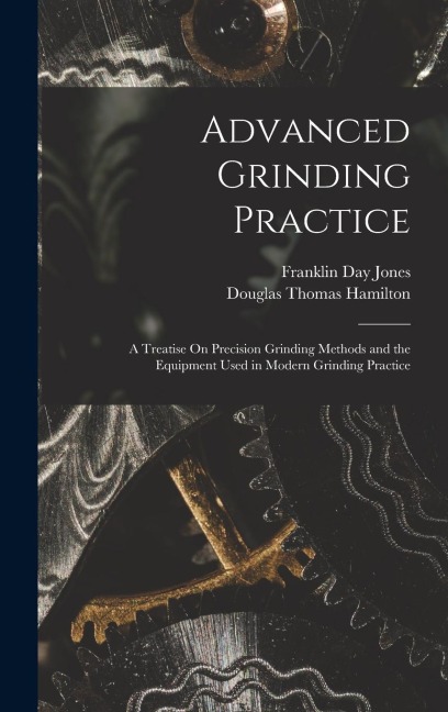 Advanced Grinding Practice: A Treatise On Precision Grinding Methods and the Equipment Used in Modern Grinding Practice